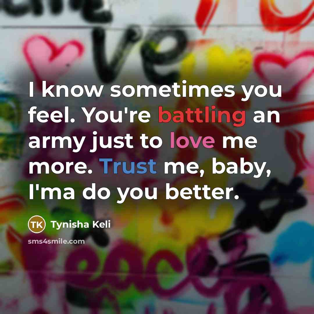 “I know sometimes you feel. You're battling an army just to love me more. Trust me, baby, I'ma do you better.” quote by Tynisha Keli