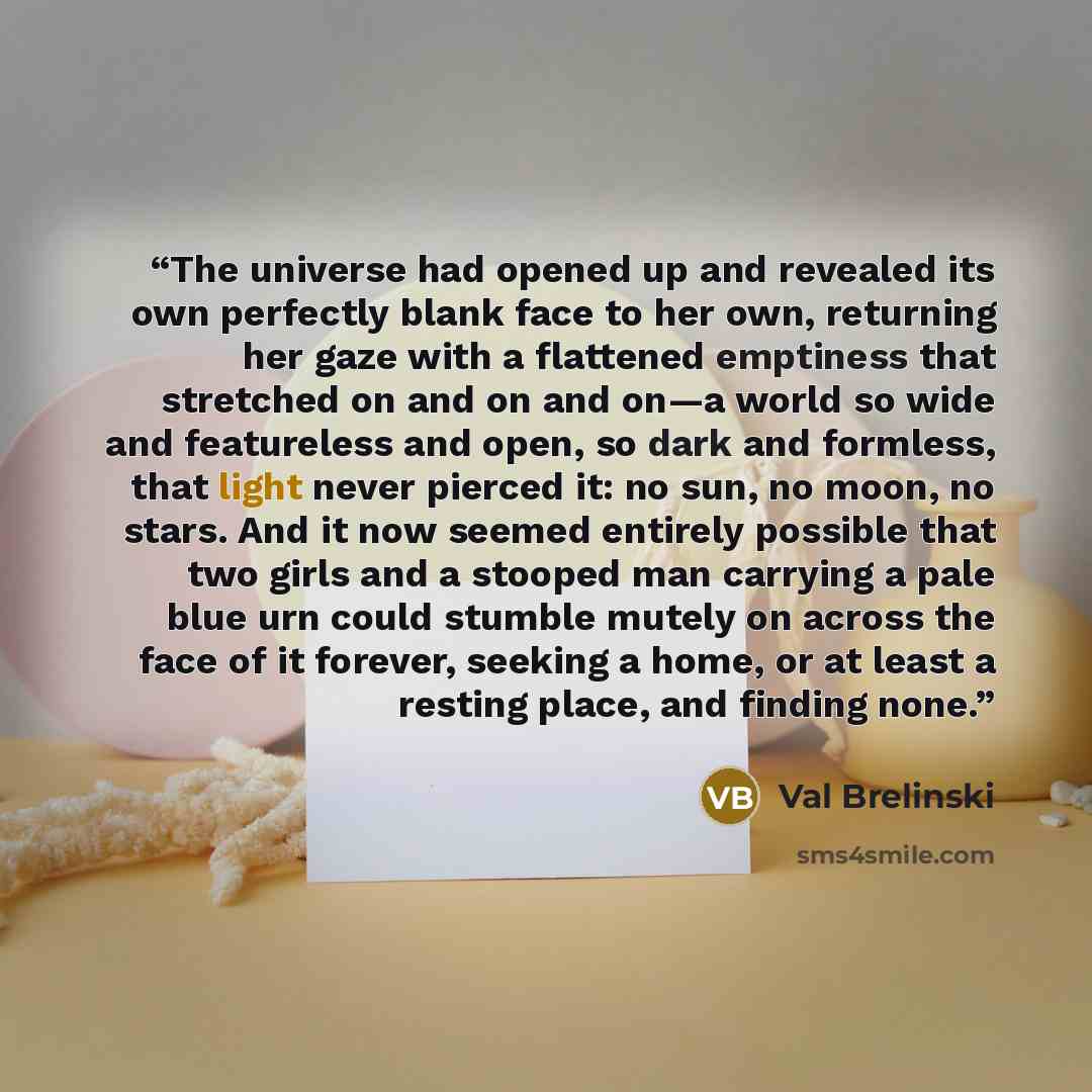 “The universe had opened up and revealed its own perfectly blank face to her own, returning her gaze with a flattened emptiness that stretched on and on and on—a world so wide and featureless and open, so dark and formless, that light never pierced it: no sun, no moon, no stars. And it now seemed…” quote by Val Brelinski