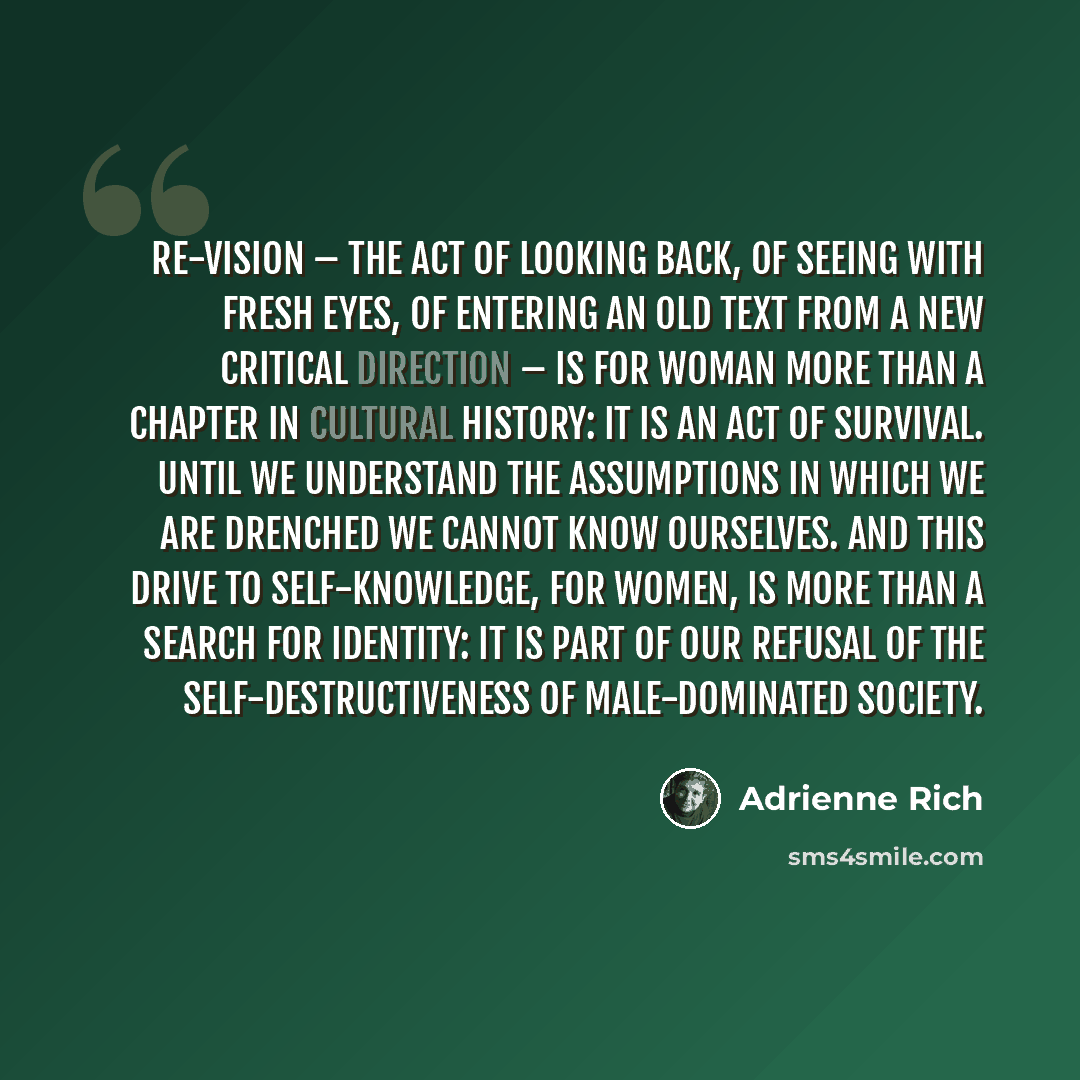 “Re-vision – the act of looking back, of seeing with fresh eyes, of entering an old text from a new critical direction – is for woman more than a chapter in cultural history: it is an act of survival. Until we understand the assumptions in which we are drenched we cannot know ourselves. And this…” quote by Adrienne Rich