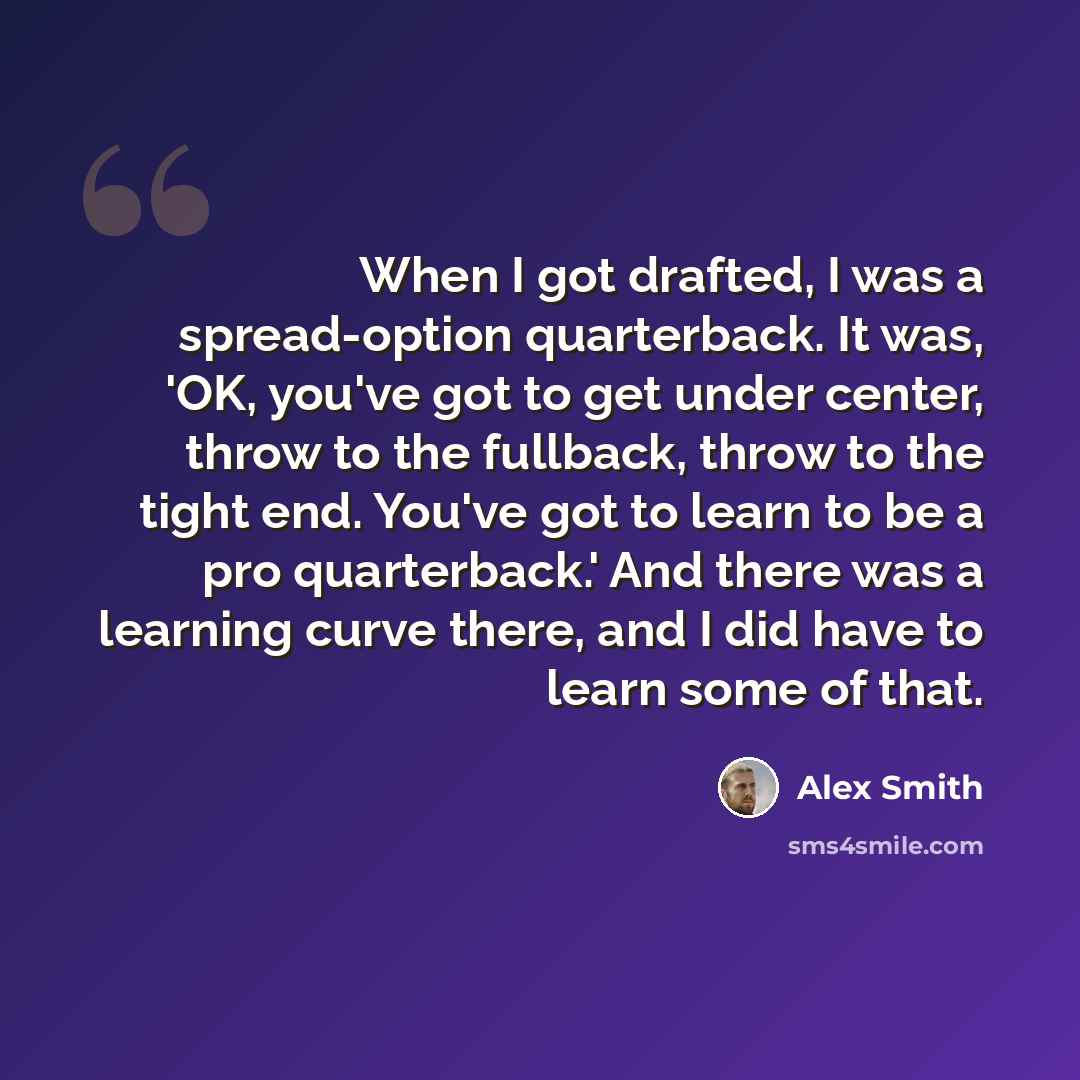 “When I got drafted, I was a spread-option quarterback. It was, 'OK, you've got to get under center, throw to the fullback, throw to the tight end. You've got to learn to be a pro quarterback.' And there was a learning curve there, and I did have to learn some of that.” quote by Alex Smith