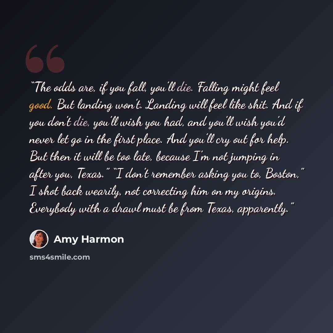 “The odds are, if you fall, you’ll die. Falling might feel good. But landing won’t. Landing will feel like shit. And if you don’t die, you’ll wish you had, and you’ll wish you’d never let go in the first place. And you’ll cry out for help. But then it will be too late, because I’m not jumping in…” quote by Amy Harmon