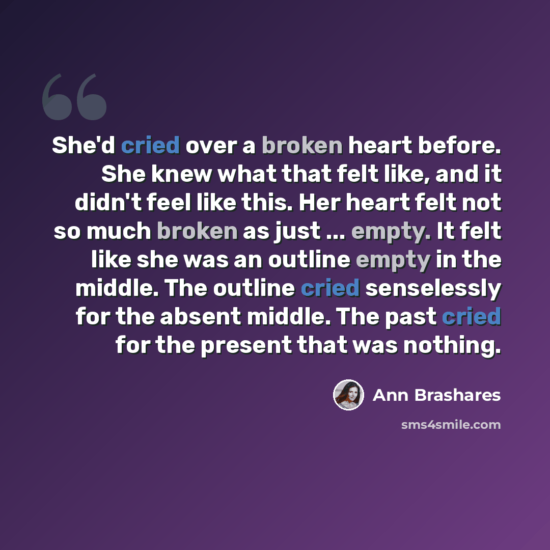 “She'd cried over a broken heart before. She knew what that felt like, and it didn't feel like this. Her heart felt not so much broken as just ... empty. It felt like she was an outline empty in the middle. The outline cried senselessly for the absent middle. The past cried for the present that was…” quote by Ann Brashares