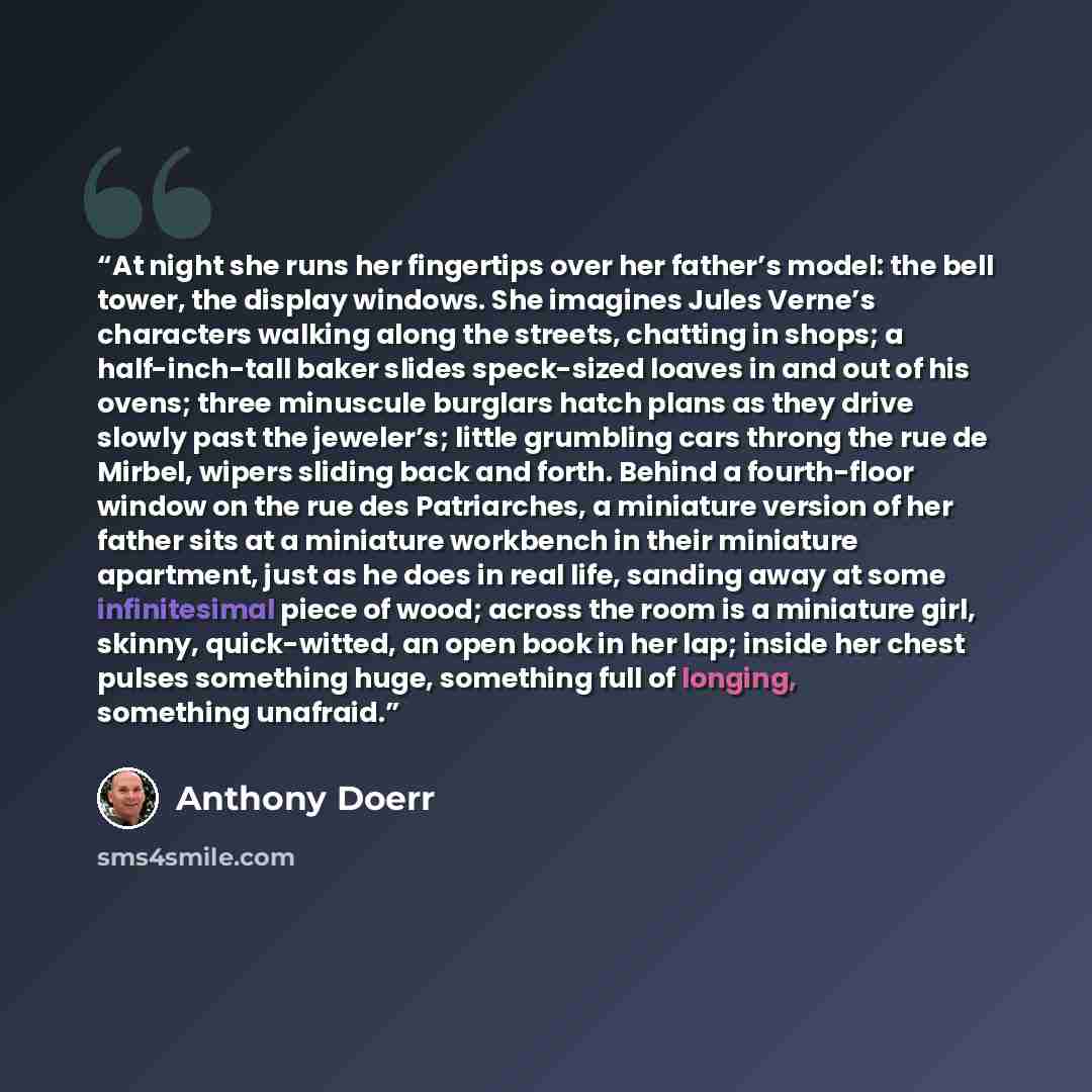 “At night she runs her fingertips over her father’s model: the bell tower, the display windows. She imagines Jules Verne’s characters walking along the streets, chatting in shops; a half-inch-tall baker slides speck-sized loaves in and out of his ovens; three minuscule burglars hatch plans as they…” quote by Anthony Doerr