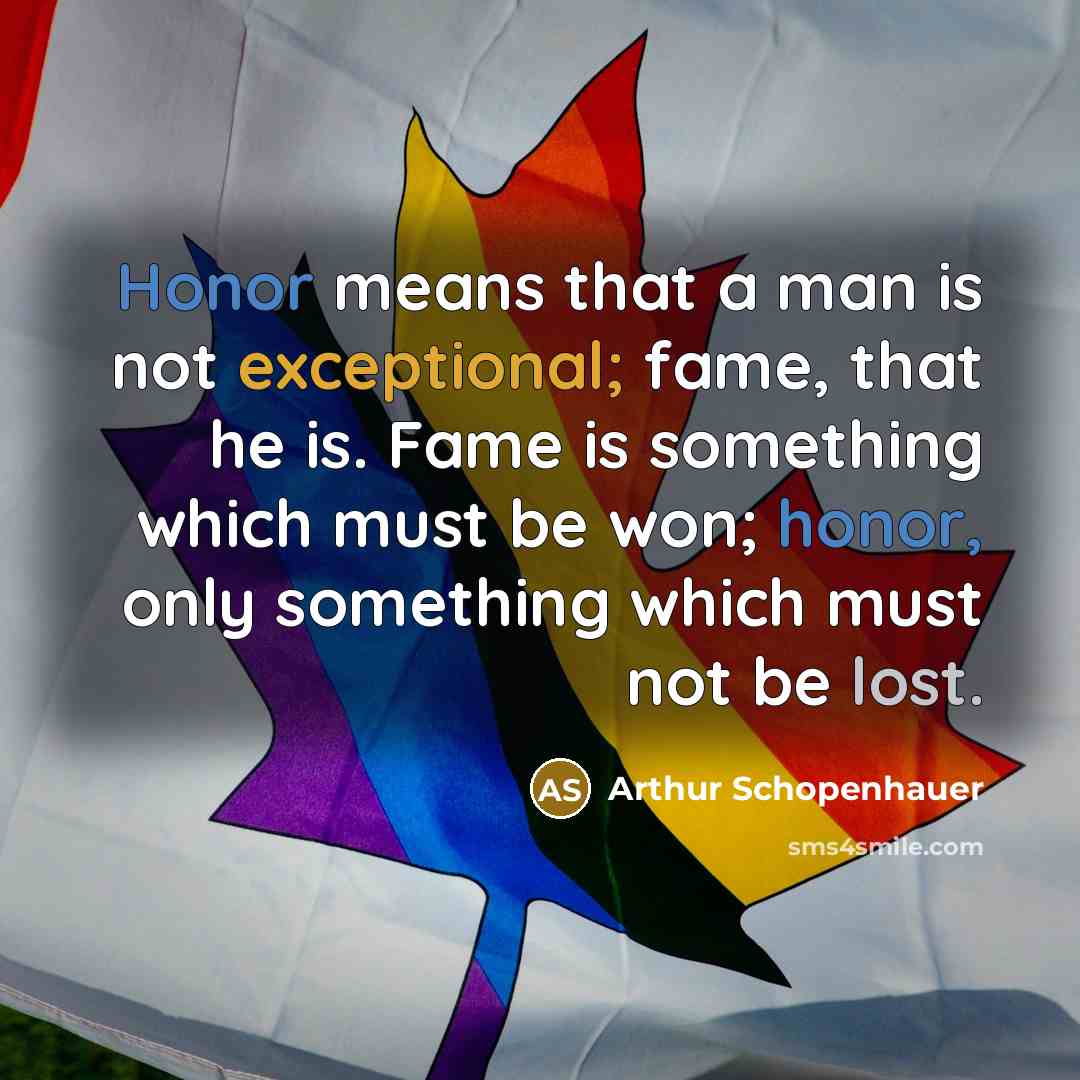 “Honor means that a man is not exceptional; fame, that he is. Fame is something which must be won; honor, only something which must not be lost.” quote by Arthur Schopenhauer