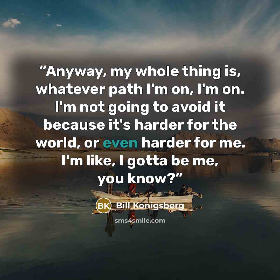 “Anyway, my whole thing is, whatever path I'm on, I'm on. I'm not going to avoid it because it's harder for the world, or even harder for me. I'm like, I gotta be me, you know?” quote by Bill Konigsberg