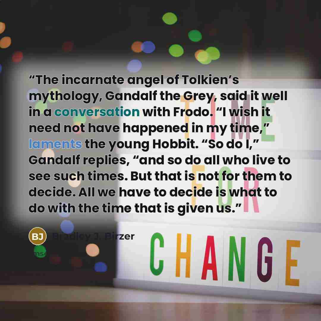“The incarnate angel of Tolkien’s mythology, Gandalf the Grey, said it well in a conversation with Frodo. “I wish it need not have happened in my time,” laments the young Hobbit. “So do I,” Gandalf replies, “and so do all who live to see such times. But that is not for them to decide. All we have…” quote by Bradley J. Birzer