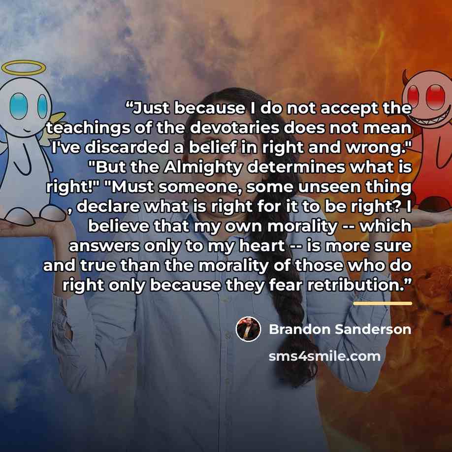 “Just because I do not accept the teachings of the devotaries does not mean I've discarded a belief in right and wrong." "But the Almighty determines what is right!" "Must someone, some unseen thing , declare what is right for it to be right? I believe that my own morality -- which answers only to…” quote by Brandon Sanderson
