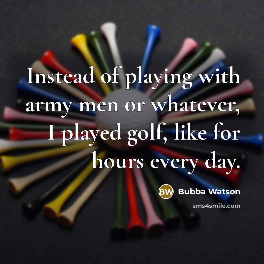 “Instead of playing with army men or whatever, I played golf, like for hours every day.” quote by Bubba Watson