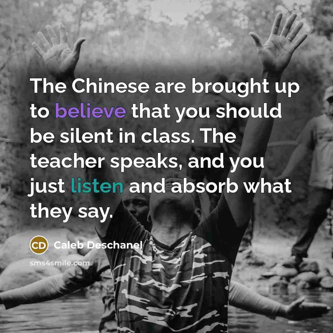 “The Chinese are brought up to believe that you should be silent in class. The teacher speaks, and you just listen and absorb what they say.” quote by Caleb Deschanel