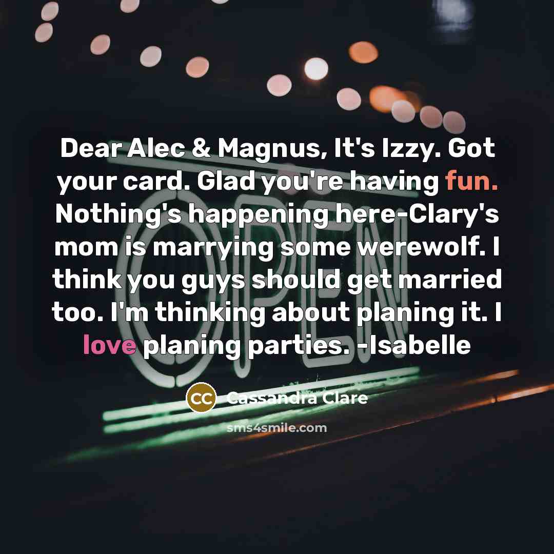 “Dear Alec & Magnus, It's Izzy. Got your card. Glad you're having fun. Nothing's happening here-Clary's mom is marrying some werewolf. I think you guys should get married too. I'm thinking about planing it. I love planing parties. -Isabelle” quote by Cassandra Clare