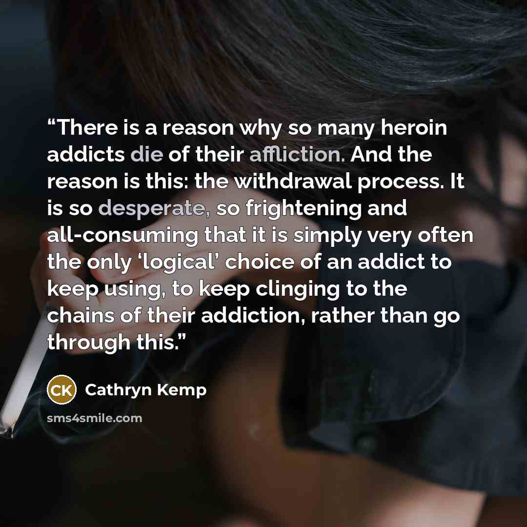 “There is a reason why so many heroin addicts die of their affliction. And the reason is this: the withdrawal process. It is so desperate, so frightening and all-consuming that it is simply very often the only ‘logical’ choice of an addict to keep using, to keep clinging to the chains of their…” quote by Cathryn Kemp