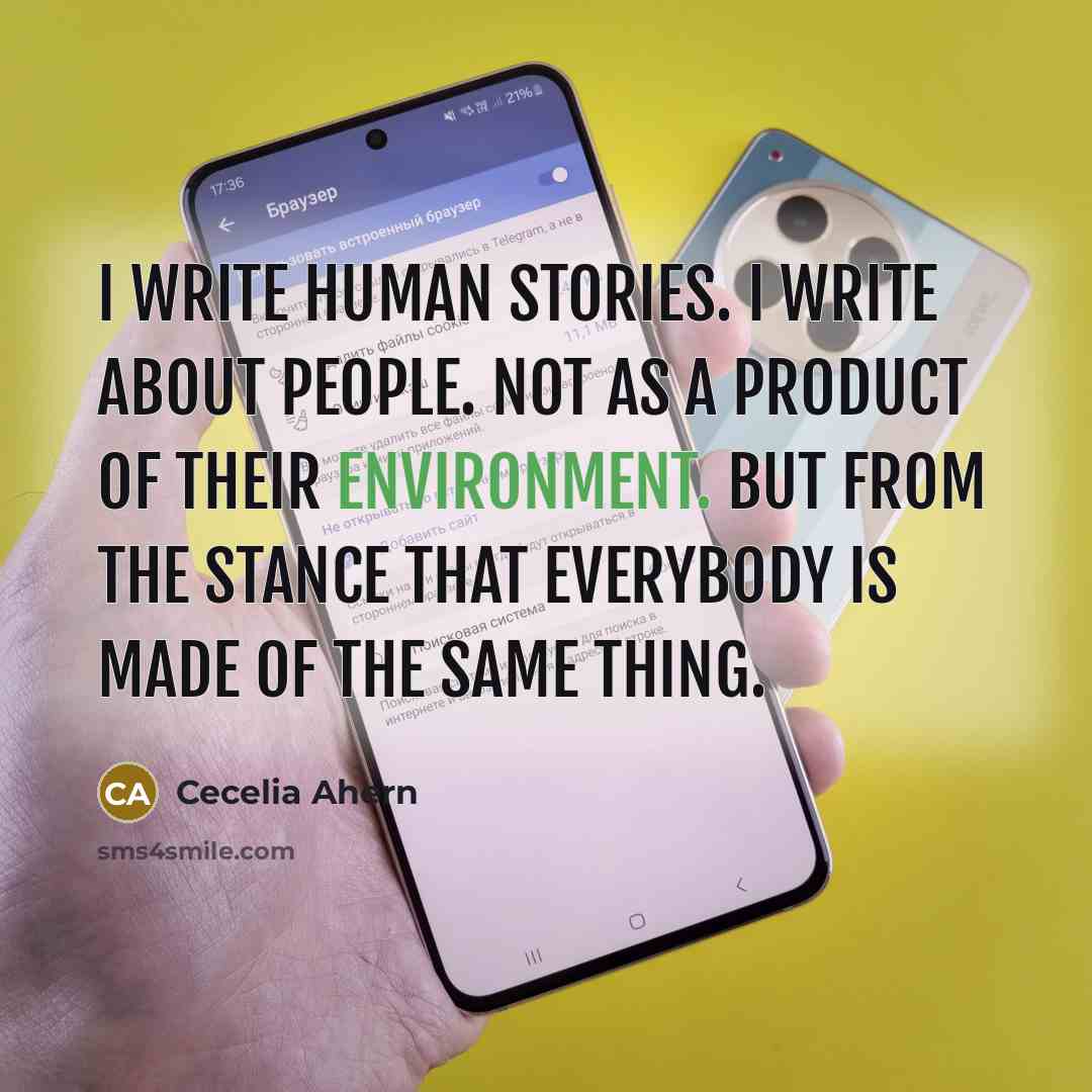 “I write human stories. I write about people. Not as a product of their environment. But from the stance that everybody is made of the same thing.” quote by Cecelia Ahern