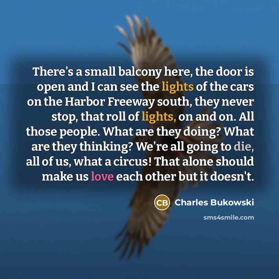 “There's a small balcony here, the door is open and I can see the lights of the cars on the Harbor Freeway south, they never stop, that roll of lights, on and on. All those people. What are they doing? What are they thinking? We're all going to die, all of us, what a circus! That alone should make…” quote by Charles Bukowski