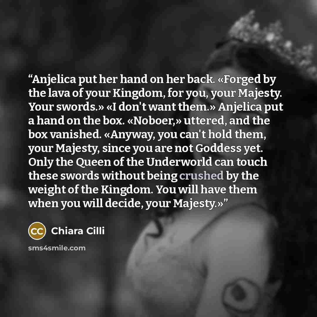 “Anjelica put her hand on her back. «Forged by the lava of your Kingdom, for you, your Majesty. Your swords.» «I don't want them.» Anjelica put a hand on the box. «Noboer,» uttered, and the box vanished. «Anyway, you can't hold them, your Majesty, since you are not Goddess yet. Only the Queen of…” quote by Chiara Cilli