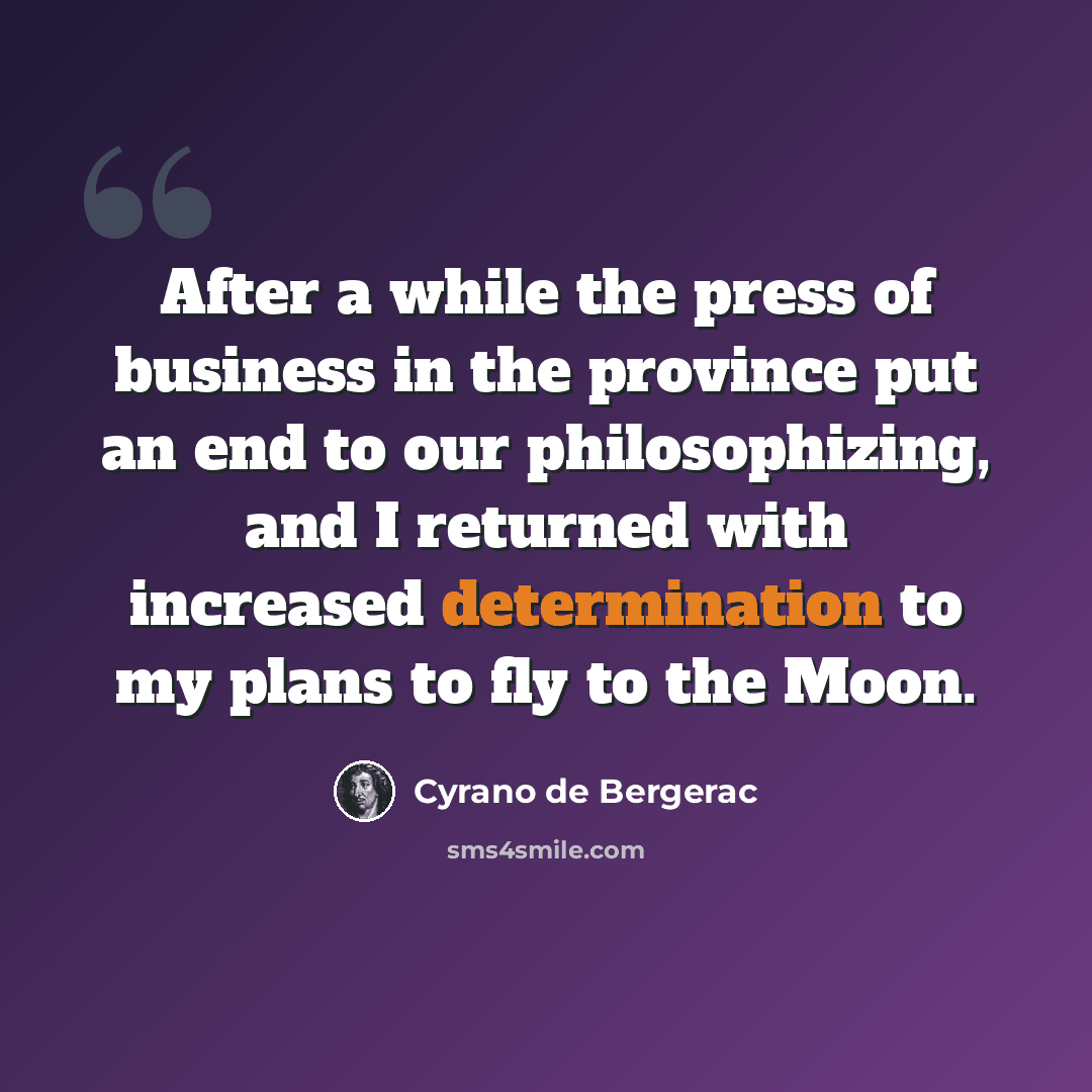 “After a while the press of business in the province put an end to our philosophizing, and I returned with increased determination to my plans to fly to the Moon.” quote by Cyrano de Bergerac