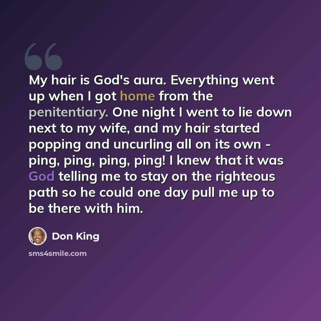 “My hair is God's aura. Everything went up when I got home from the penitentiary. One night I went to lie down next to my wife, and my hair started popping and uncurling all on its own - ping, ping, ping, ping! I knew that it was God telling me to stay on the righteous path so he could one day pull…” quote by Don King