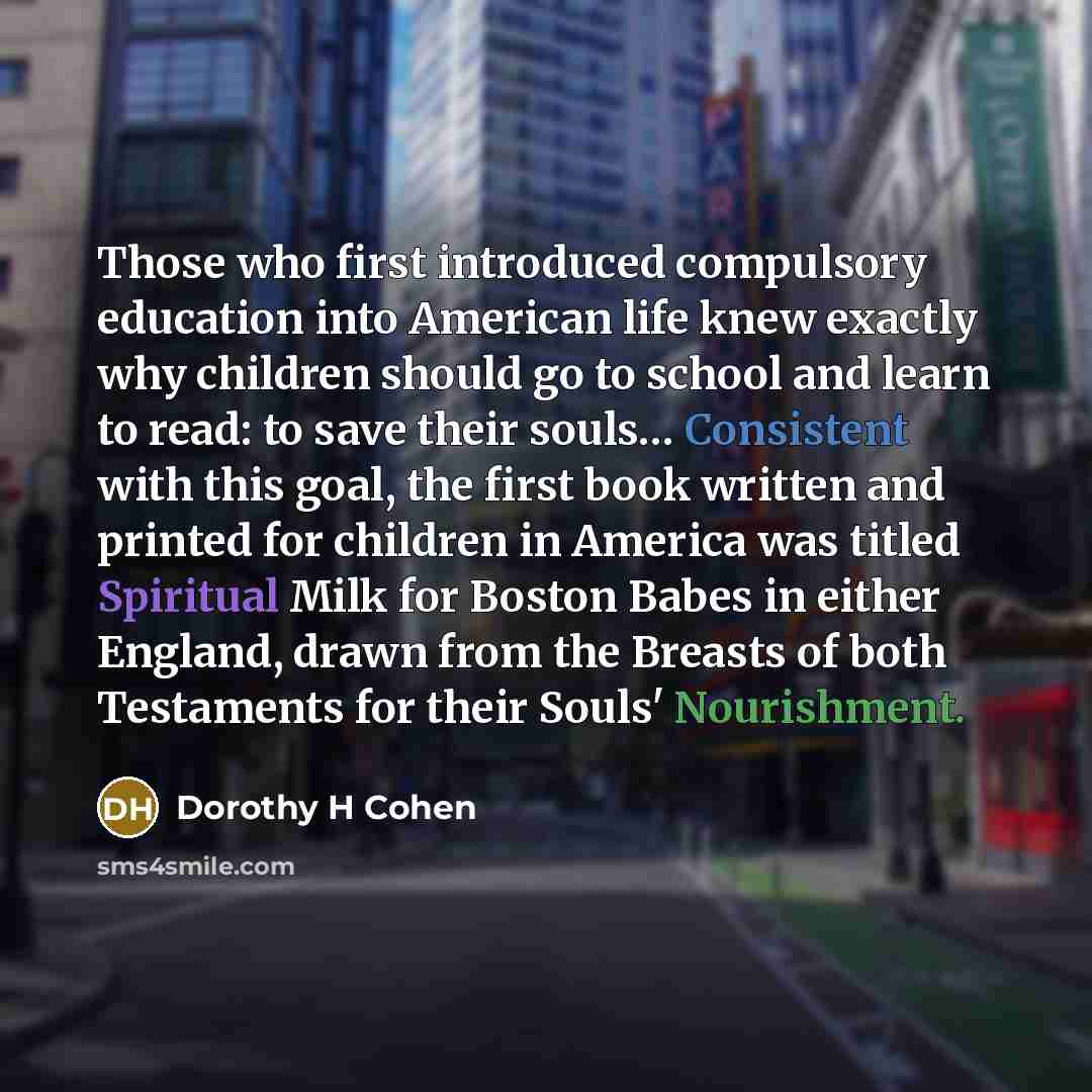 “Those who first introduced compulsory education into American life knew exactly why children should go to school and learn to read: to save their souls… Consistent with this goal, the first book written and printed for children in America was titled Spiritual Milk for Boston Babes in either…” quote by Dorothy H Cohen