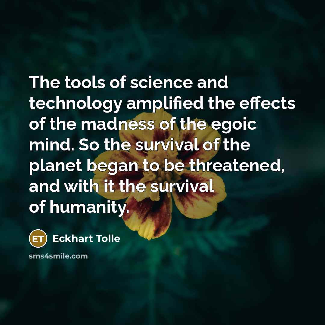 “The tools of science and technology amplified the effects of the madness of the egoic mind. So the survival of the planet began to be threatened, and with it the survival of humanity.” quote by Eckhart Tolle