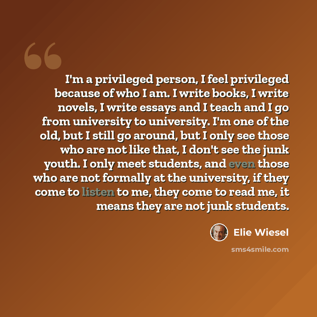 “I'm a privileged person, I feel privileged because of who I am. I write books, I write novels, I write essays and I teach and I go from university to university. I'm one of the old, but I still go around, but I only see those who are not like that, I don't see the junk youth. I only meet students…” quote by Elie Wiesel