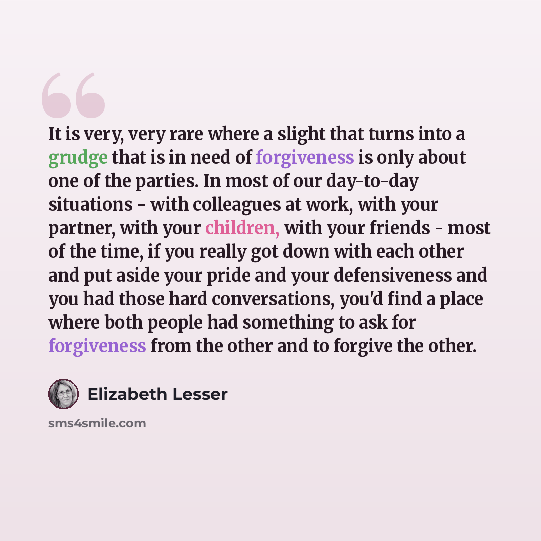 “It is very, very rare where a slight that turns into a grudge that is in need of forgiveness is only about one of the parties. In most of our day-to-day situations - with colleagues at work, with your partner, with your children, with your friends - most of the time, if you really got down with…” quote by Elizabeth Lesser