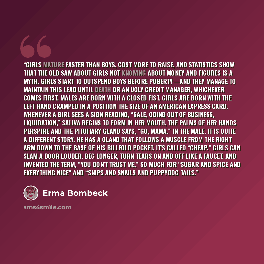 “Girls mature faster than boys, cost more to raise, and statistics show that the old saw about girls not knowing about money and figures is a myth. Girls start to outspend boys before puberty—and they manage to maintain this lead until death or an ugly credit manager, whichever comes first. Males…” quote by Erma Bombeck