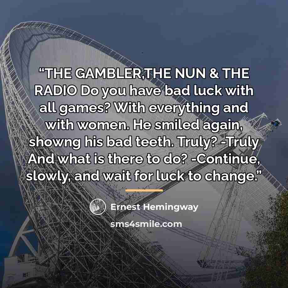 “THE GAMBLER,THE NUN & THE RADIO Do you have bad luck with all games? With everything and with women. He smiled again, showng his bad teeth. Truly? -Truly And what is there to do? -Continue, slowly, and wait for luck to change.” quote by Ernest Hemingway