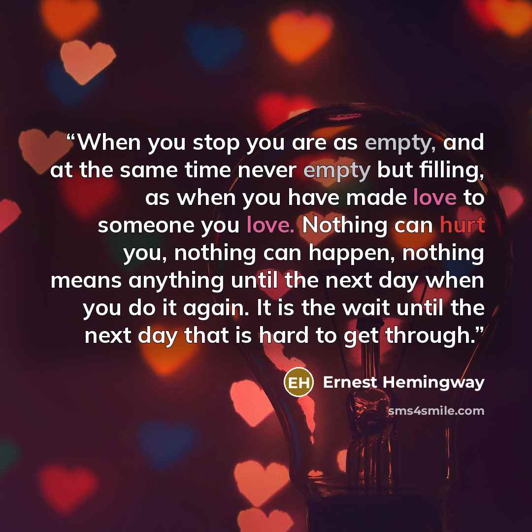 “When you stop you are as empty, and at the same time never empty but filling, as when you have made love to someone you love. Nothing can hurt you, nothing can happen, nothing means anything until the next day when you do it again. It is the wait until the next day that is hard to get through.” quote by Ernest Hemingway