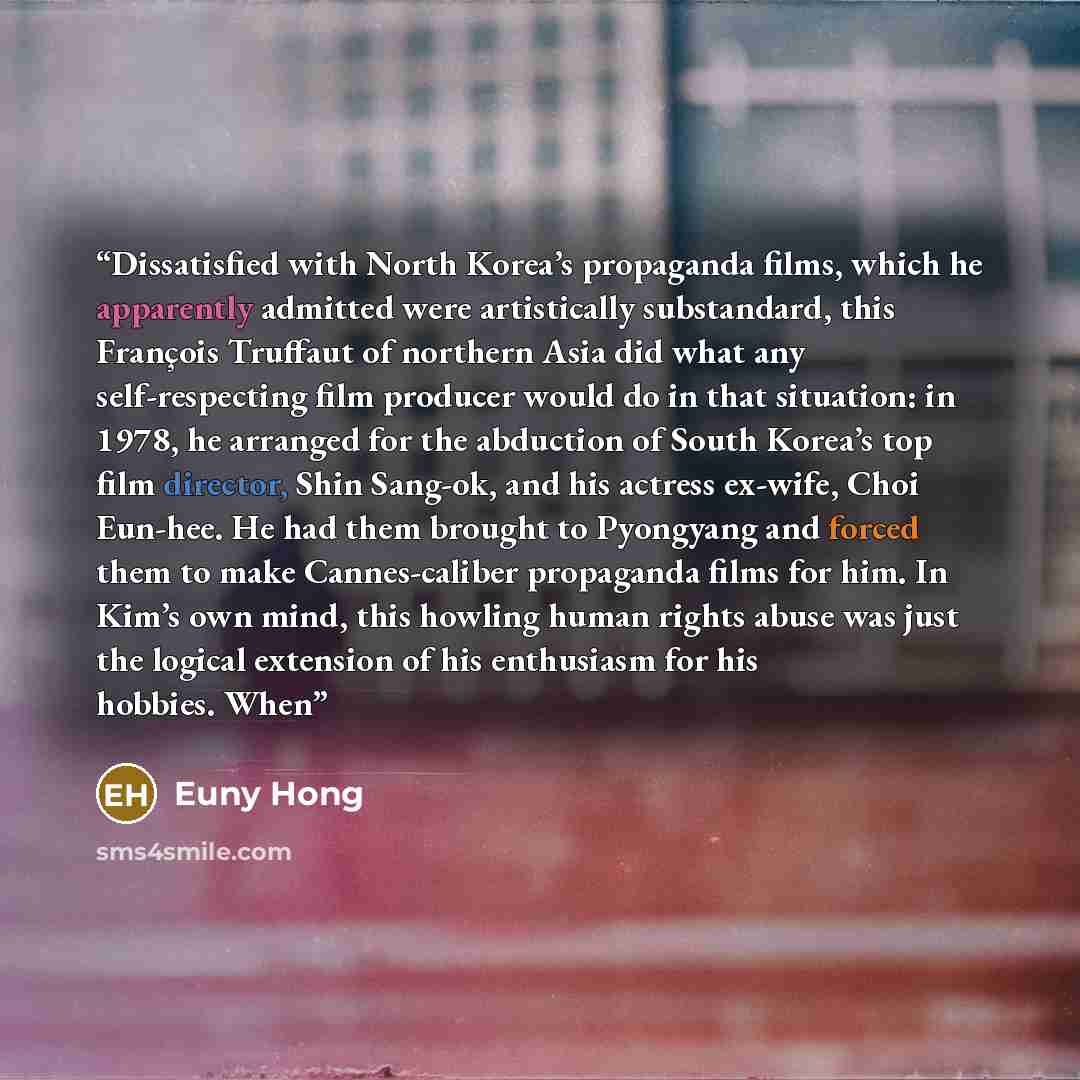 “Dissatisfied with North Korea’s propaganda films, which he apparently admitted were artistically substandard, this François Truffaut of northern Asia did what any self-respecting film producer would do in that situation: in 1978, he arranged for the abduction of South Korea’s top film director…” quote by Euny Hong