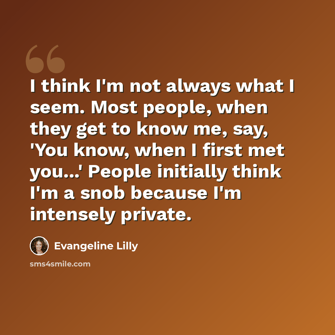 “I think I'm not always what I seem. Most people, when they get to know me, say, 'You know, when I first met you...' People initially think I'm a snob because I'm intensely private.” quote by Evangeline Lilly