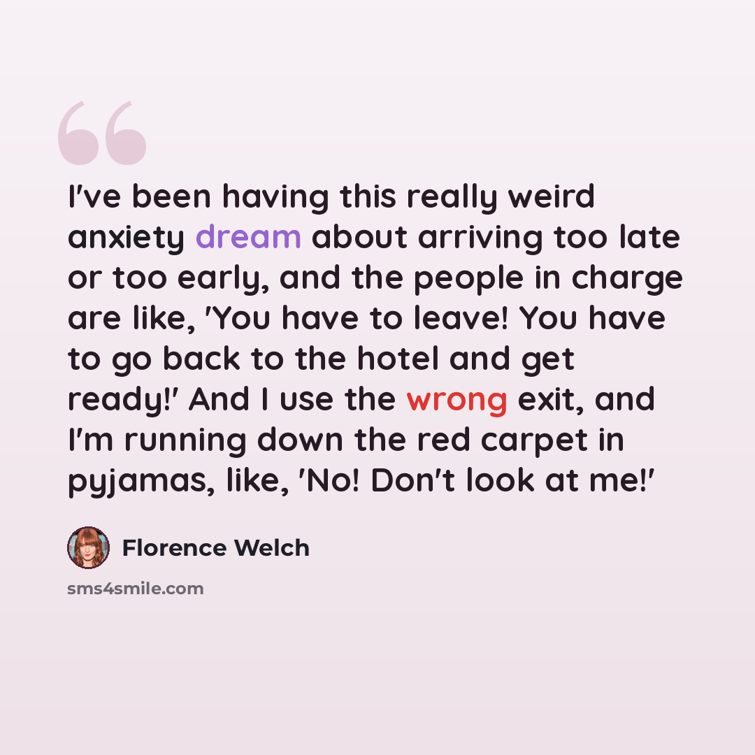 “I've been having this really weird anxiety dream about arriving too late or too early, and the people in charge are like, 'You have to leave! You have to go back to the hotel and get ready!' And I use the wrong exit, and I'm running down the red carpet in pyjamas, like, 'No! Don't look at me!'” quote by Florence Welch
