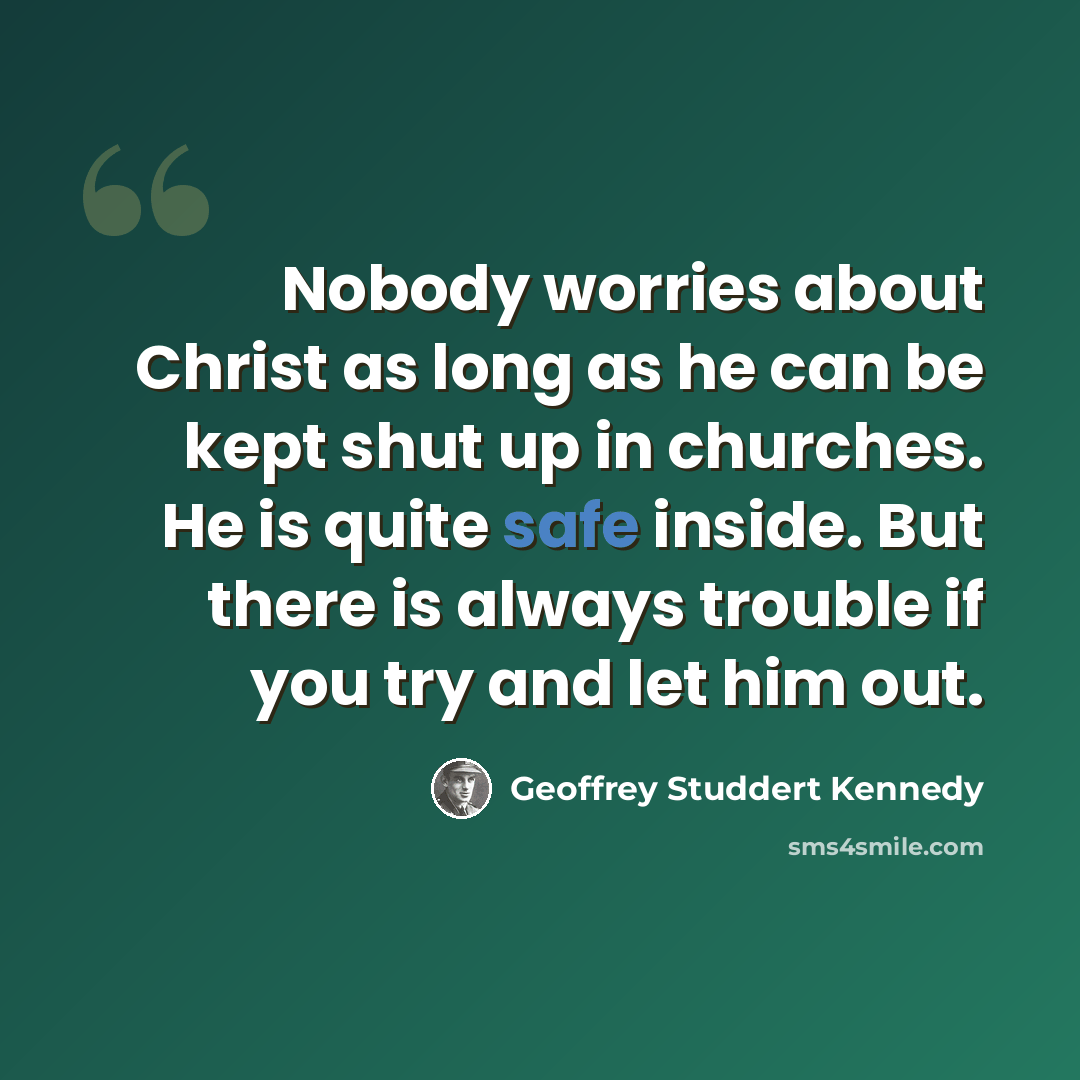 “Nobody worries about Christ as long as he can be kept shut up in churches. He is quite safe inside. But there is always trouble if you try and let him out.” quote by Geoffrey Studdert Kennedy