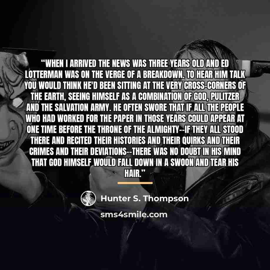 “When I arrived the News was three years old and Ed Lotterman was on the verge of a breakdown. To hear him talk you would think he'd been sitting at the very cross-corners of the earth, seeing himself as a combination of God, Pulitzer and the Salvation Army. He often swore that if all the people…” quote by Hunter S. Thompson