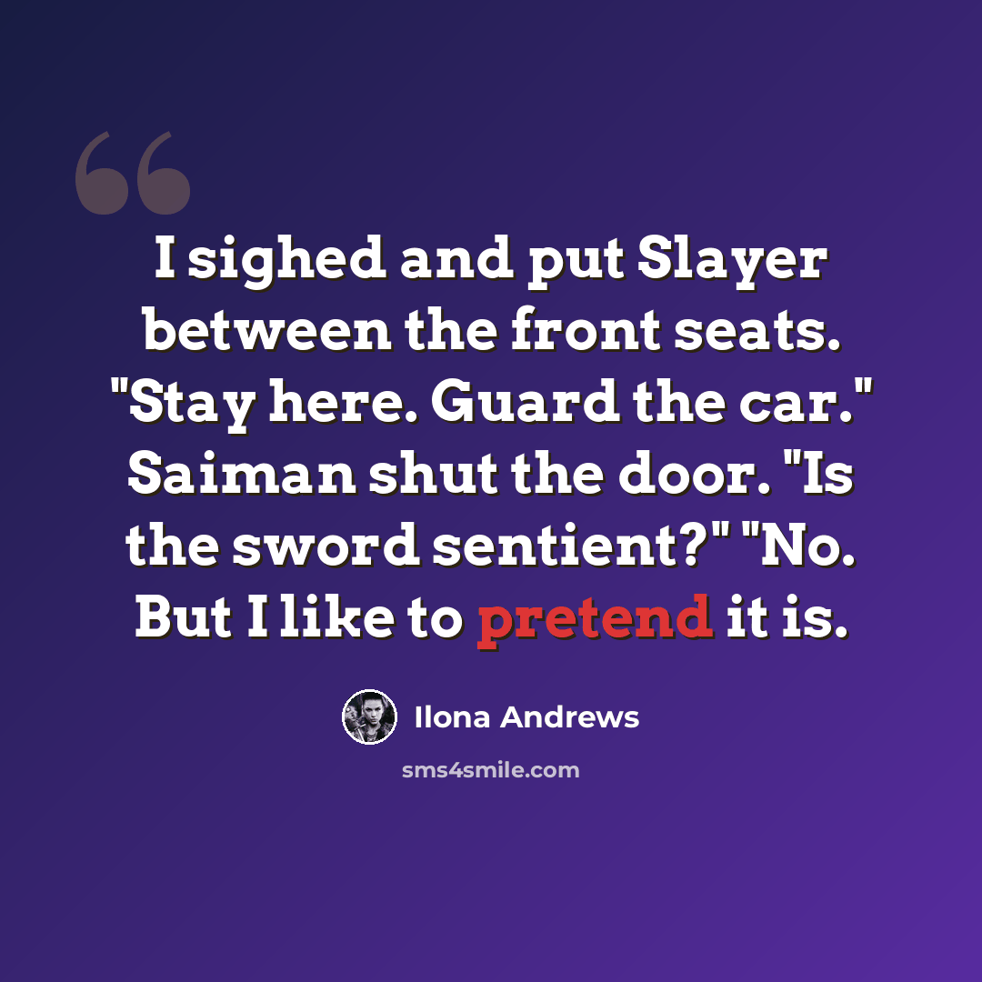 “I sighed and put Slayer between the front seats. "Stay here. Guard the car." Saiman shut the door. "Is the sword sentient?" "No. But I like to pretend it is.” quote by Ilona Andrews