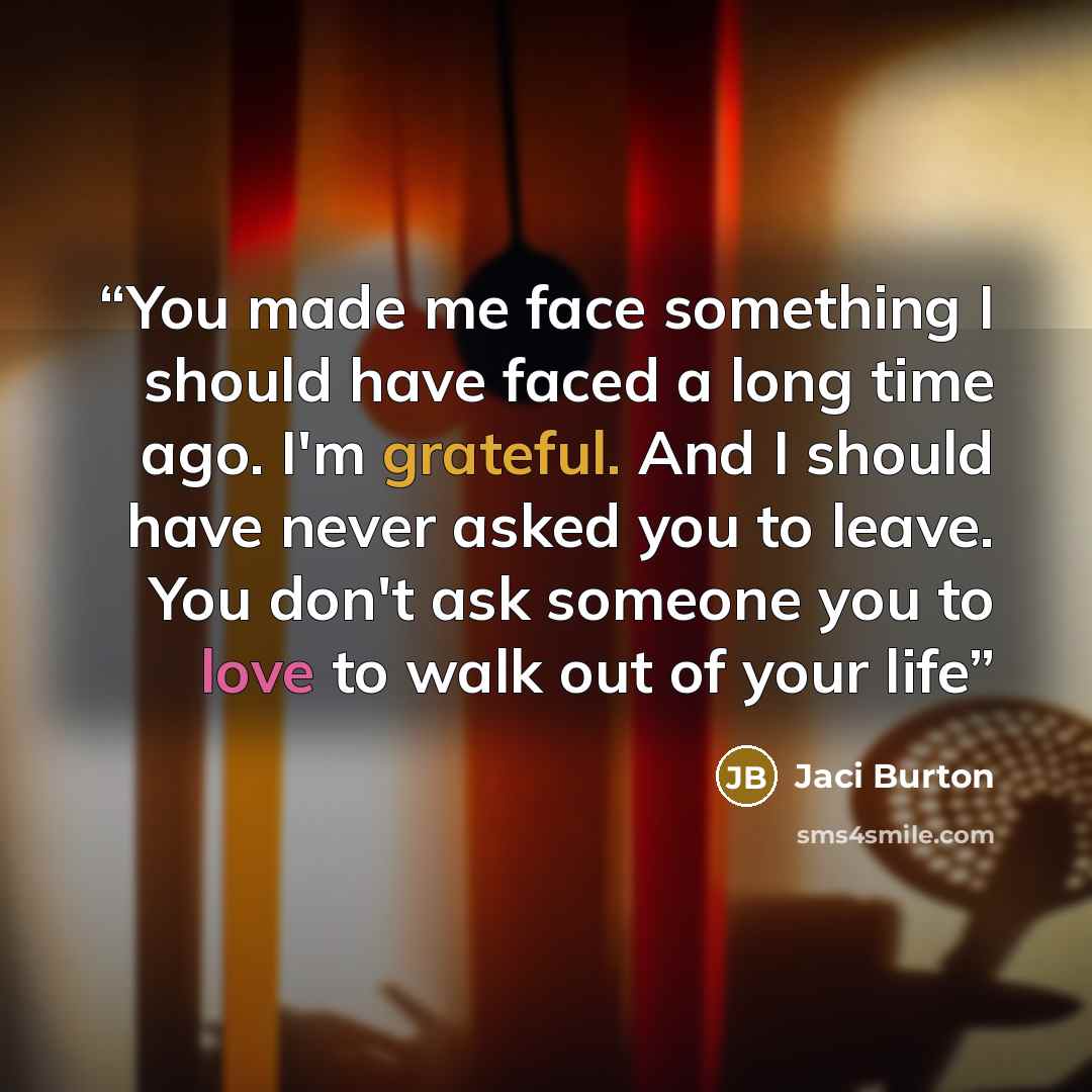 “You made me face something I should have faced a long time ago. I'm grateful. And I should have never asked you to leave. You don't ask someone you to love to walk out of your life” quote by Jaci Burton