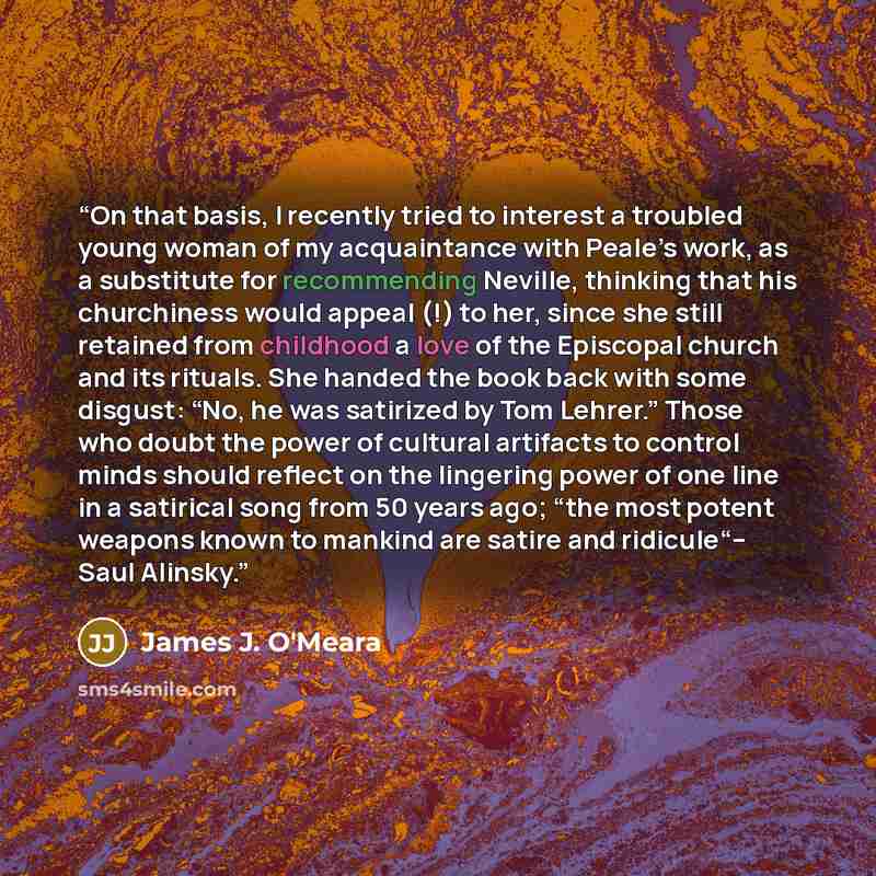 “On that basis, I recently tried to interest a troubled young woman of my acquaintance with Peale’s work, as a substitute for recommending Neville, thinking that his churchiness would appeal (!) to her, since she still retained from childhood a love of the Episcopal church and its rituals. She…” quote by James J. O'Meara