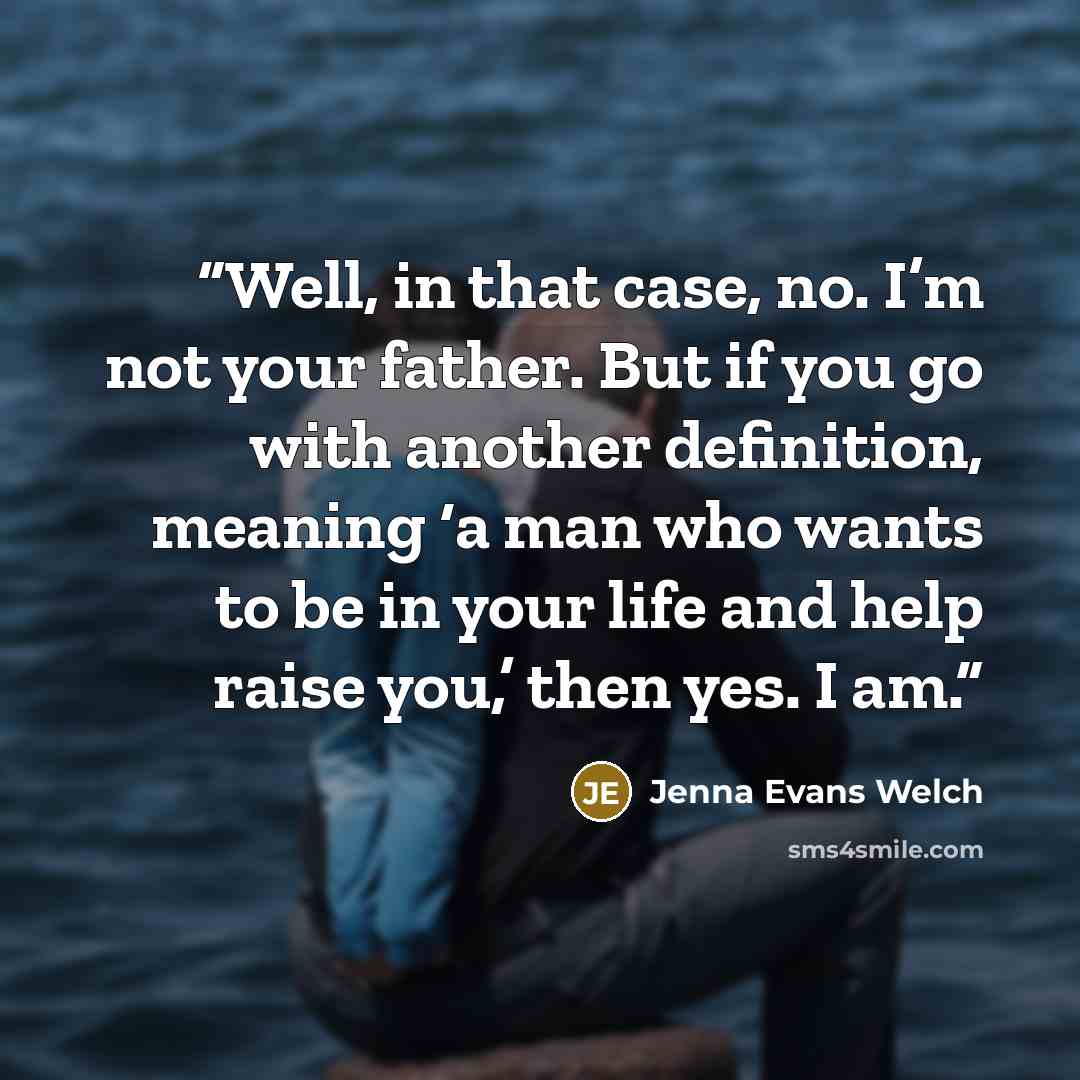 “Well, in that case, no. I’m not your father. But if you go with another definition, meaning ‘a man who wants to be in your life and help raise you,’ then yes. I am.” quote by Jenna Evans Welch