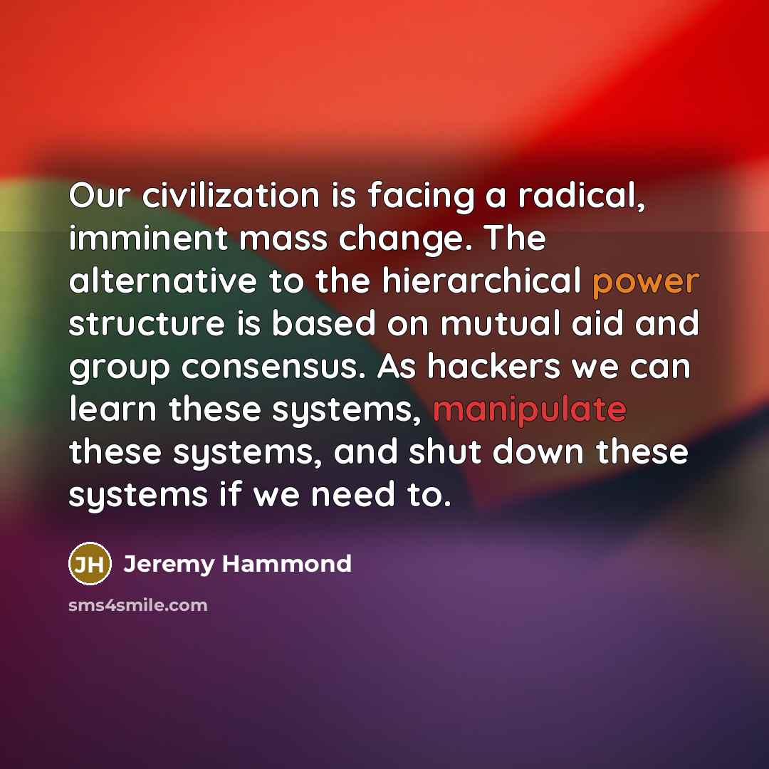 “Our civilization is facing a radical, imminent mass change. The alternative to the hierarchical power structure is based on mutual aid and group consensus. As hackers we can learn these systems, manipulate these systems, and shut down these systems if we need to.” quote by Jeremy Hammond
