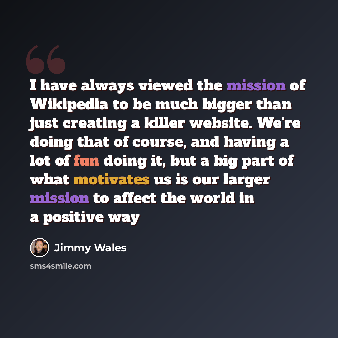 “I have always viewed the mission of Wikipedia to be much bigger than just creating a killer website. We're doing that of course, and having a lot of fun doing it, but a big part of what motivates us is our larger mission to affect the world in a positive way” quote by Jimmy Wales