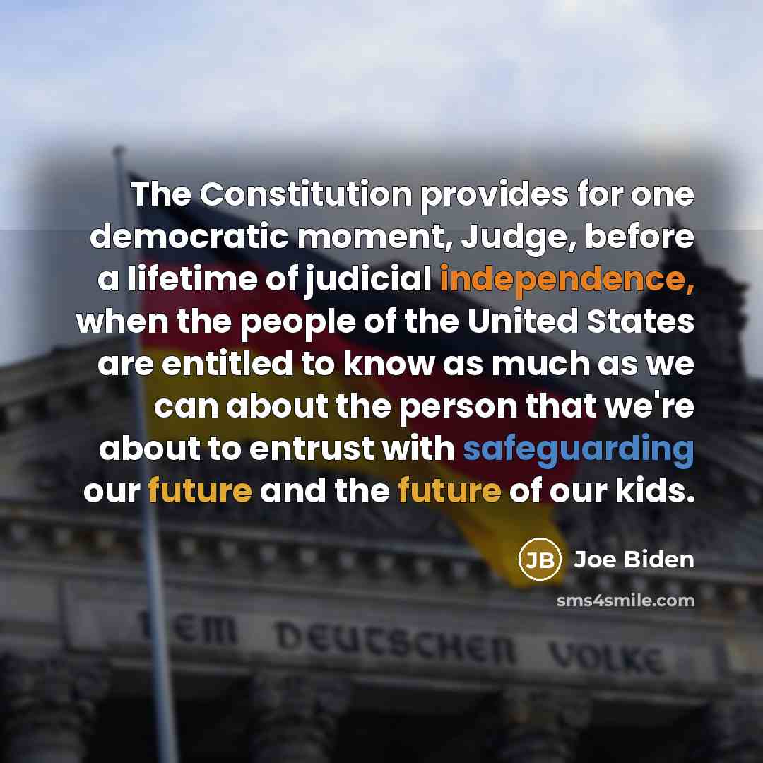 “The Constitution provides for one democratic moment, Judge, before a lifetime of judicial independence, when the people of the United States are entitled to know as much as we can about the person that we're about to entrust with safeguarding our future and the future of our kids.” quote by Joe Biden