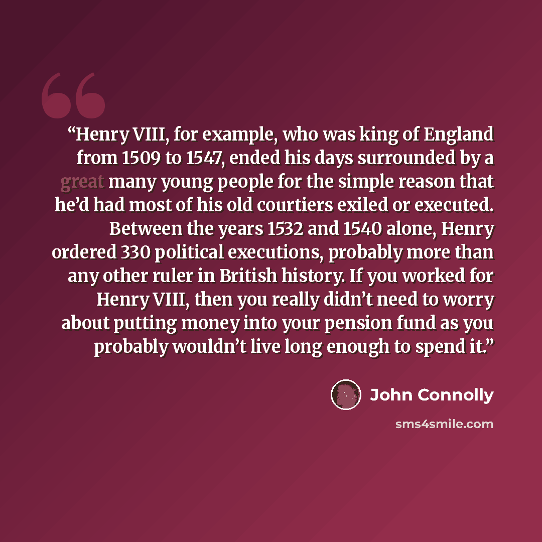 “Henry VIII, for example, who was king of England from 1509 to 1547, ended his days surrounded by a great many young people for the simple reason that he’d had most of his old courtiers exiled or executed. Between the years 1532 and 1540 alone, Henry ordered 330 political executions, probably more…” quote by John Connolly