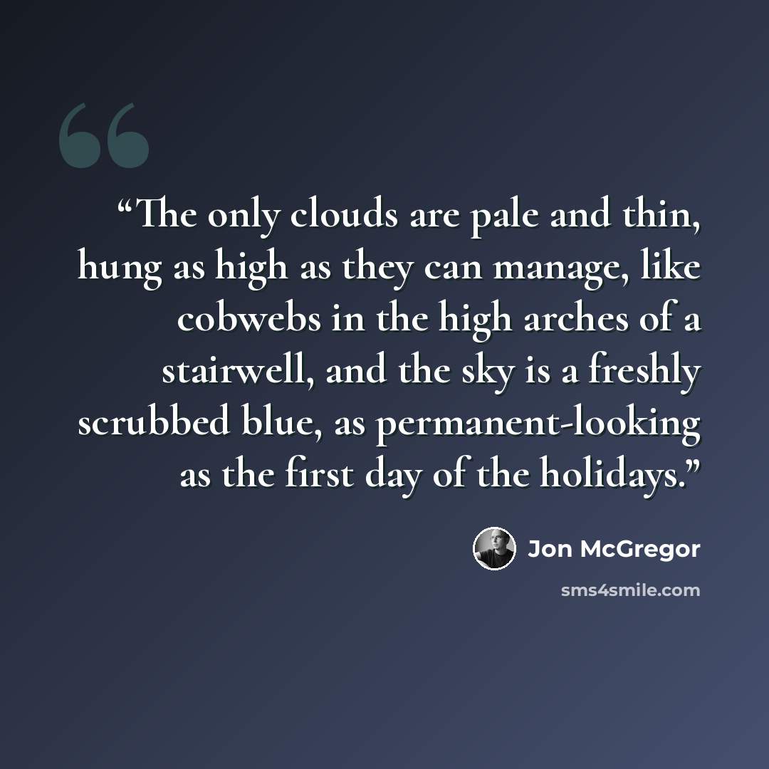“The only clouds are pale and thin, hung as high as they can manage, like cobwebs in the high arches of a stairwell, and the sky is a freshly scrubbed blue, as permanent-looking as the first day of the holidays.” quote by Jon McGregor