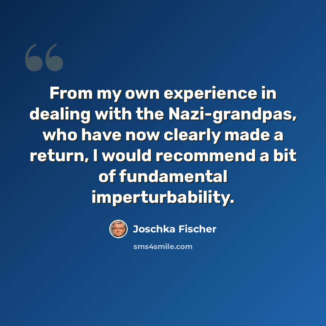 “From my own experience in dealing with the Nazi-grandpas, who have now clearly made a return, I would recommend a bit of fundamental imperturbability.” quote by Joschka Fischer