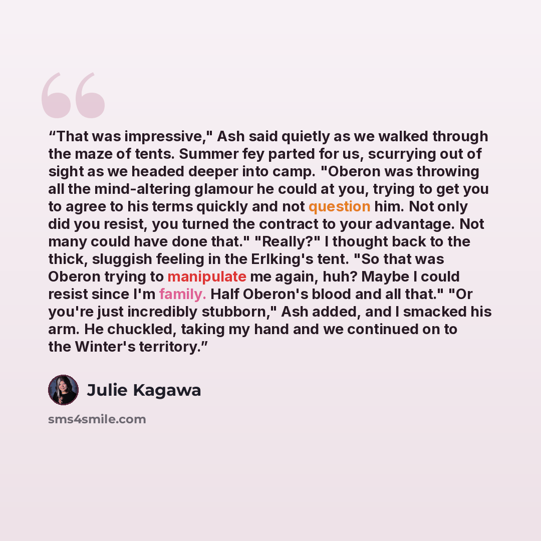 “That was impressive," Ash said quietly as we walked through the maze of tents. Summer fey parted for us, scurrying out of sight as we headed deeper into camp. "Oberon was throwing all the mind-altering glamour he could at you, trying to get you to agree to his terms quickly and not question him…” quote by Julie Kagawa