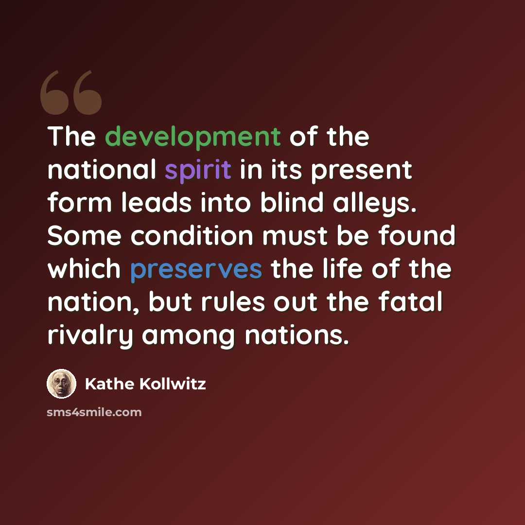 “The development of the national spirit in its present form leads into blind alleys. Some condition must be found which preserves the life of the nation, but rules out the fatal rivalry among nations.” quote by Kathe Kollwitz