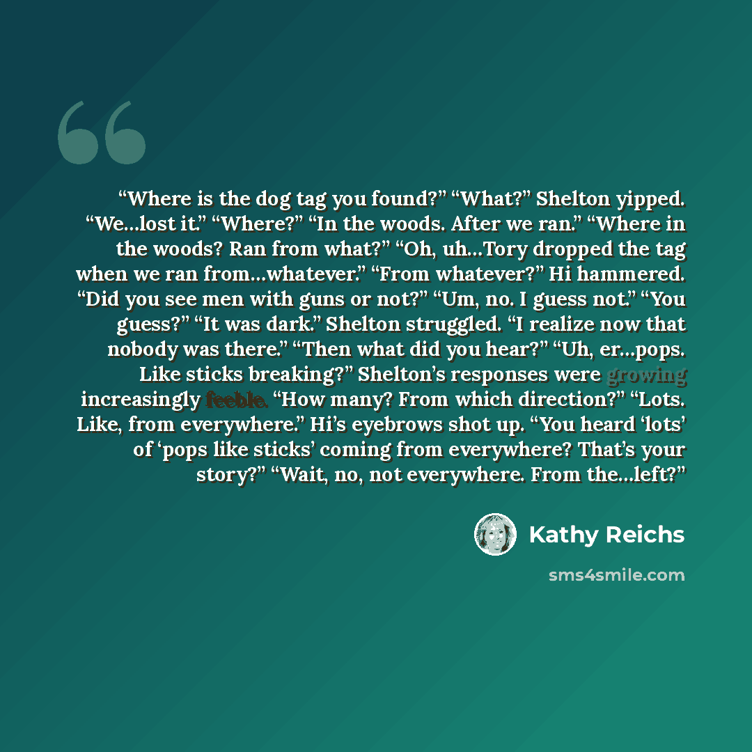 “Where is the dog tag you found?” “What?” Shelton yipped. “We…lost it.” “Where?” “In the woods. After we ran.” “Where in the woods? Ran from what?” “Oh, uh…Tory dropped the tag when we ran from…whatever.” “From whatever?” Hi hammered. “Did you see men with guns or not?” “Um, no. I guess not.” “You…” quote by Kathy Reichs