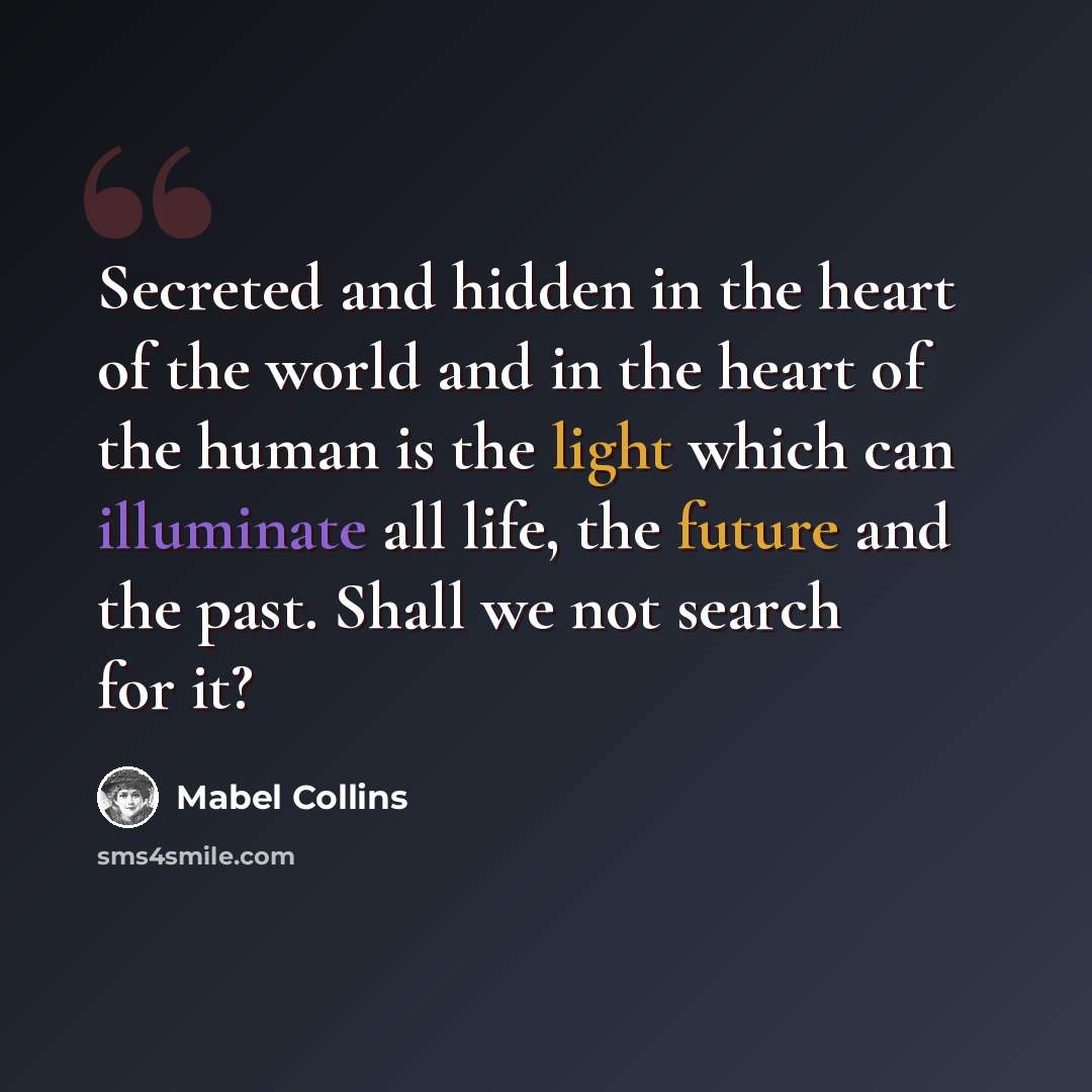 “Secreted and hidden in the heart of the world and in the heart of the human is the light which can illuminate all life, the future and the past. Shall we not search for it?” quote by Mabel Collins