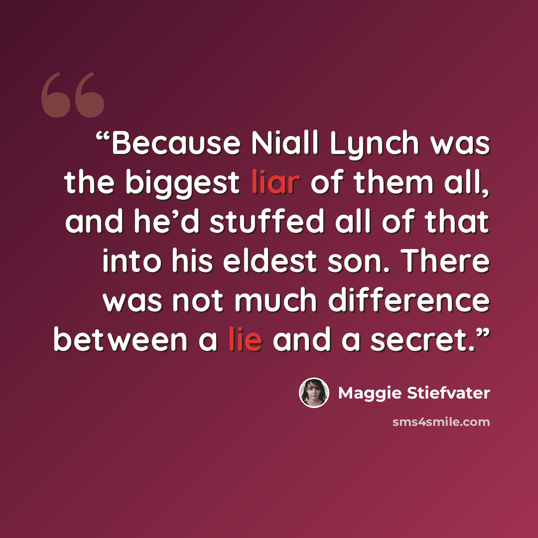 “Because Niall Lynch was the biggest liar of them all, and he’d stuffed all of that into his eldest son. There was not much difference between a lie and a secret.” quote by Maggie Stiefvater