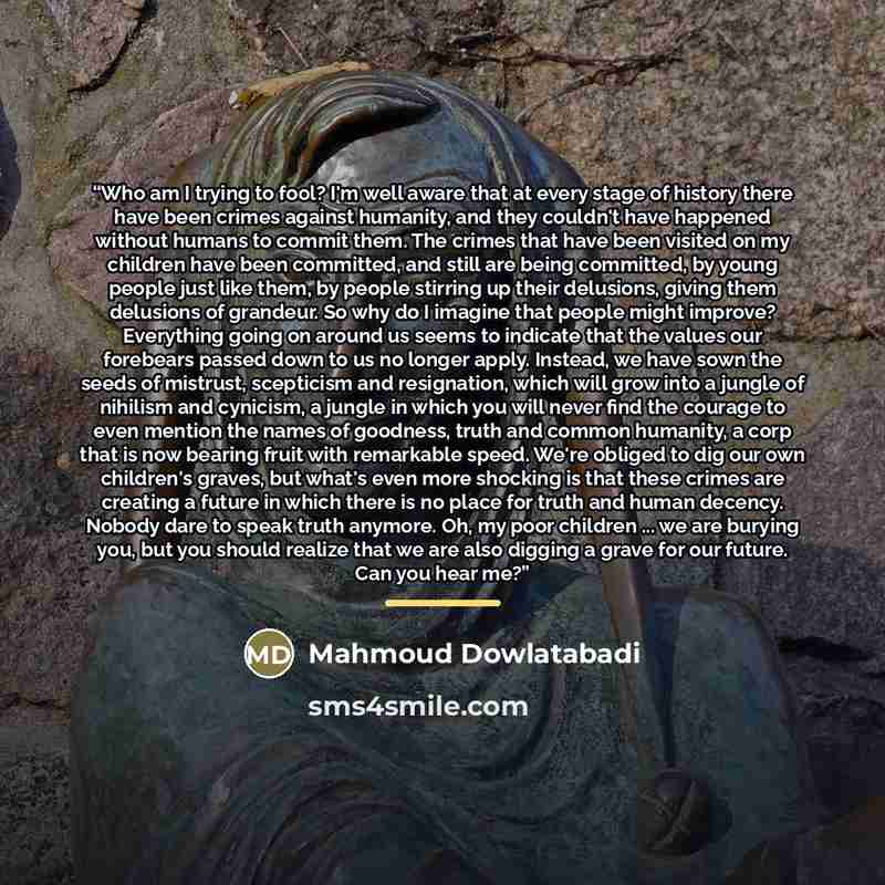 “Who am I trying to fool? I'm well aware that at every stage of history there have been crimes against humanity, and they couldn't have happened without humans to commit them. The crimes that have been visited on my children have been committed, and still are being committed, by young people just…” quote by Mahmoud Dowlatabadi