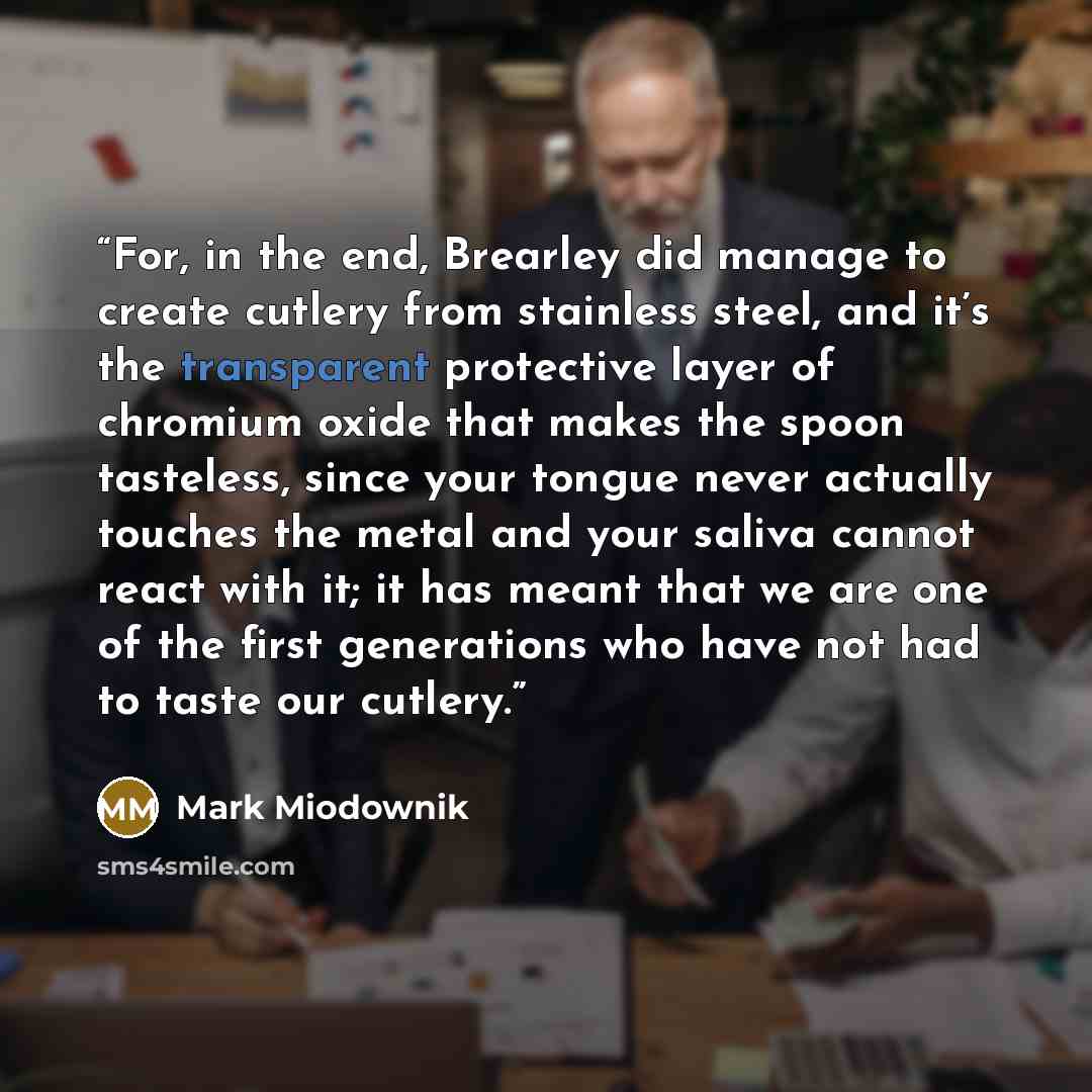 “For, in the end, Brearley did manage to create cutlery from stainless steel, and it’s the transparent protective layer of chromium oxide that makes the spoon tasteless, since your tongue never actually touches the metal and your saliva cannot react with it; it has meant that we are one of the…” quote by Mark Miodownik