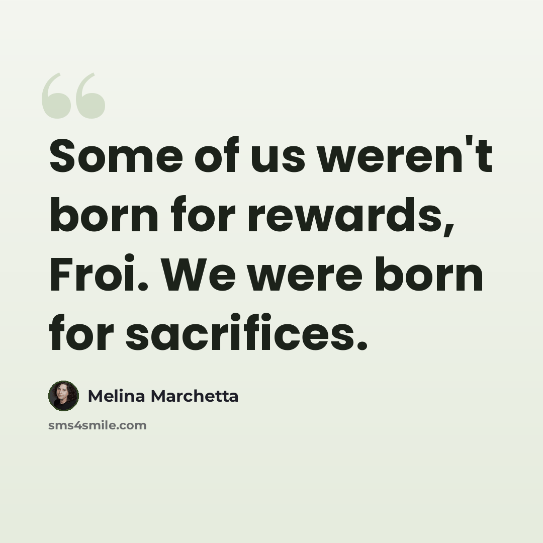 “Some of us weren't born for rewards, Froi. We were born for sacrifices.” quote by Melina Marchetta